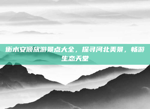 衡水安顺旅游景点大全,探寻河北美景,畅游生态天堂
