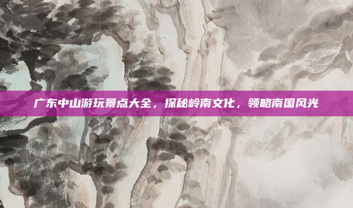 广东中山游玩景点大全，探秘岭南文化，领略南国风光