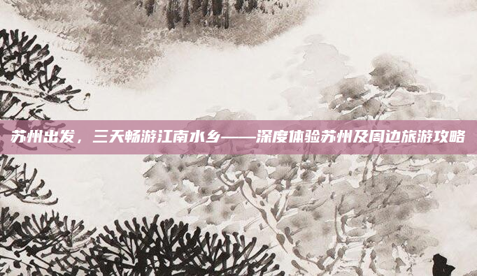 苏州出发,三天畅游江南水乡——深度体验苏州及周边旅游攻略