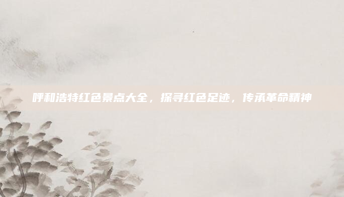 呼和浩特红色景点大全，探寻红色足迹，传承革命精神