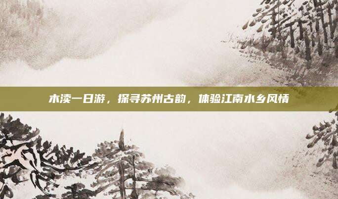 木渎一日游,探寻苏州古韵,体验江南水乡风情