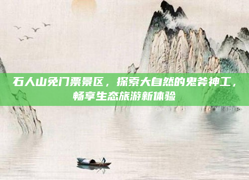 石人山免门票景区，探索大自然的鬼斧神工，畅享生态旅游新体验