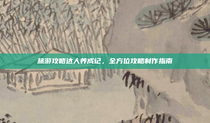旅游攻略达人养成记，全方位攻略制作指南