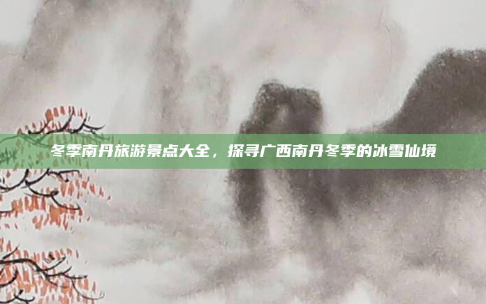 冬季南丹旅游景点大全,探寻广西南丹冬季的冰雪仙境