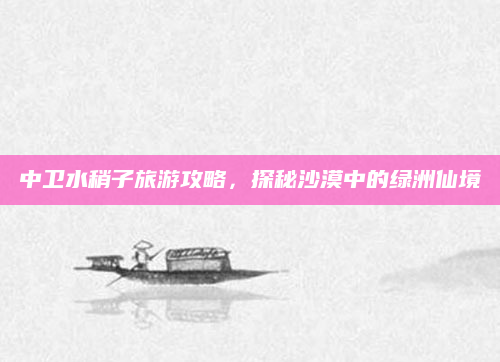 中卫水稍子旅游攻略,探秘沙漠中的绿洲仙境