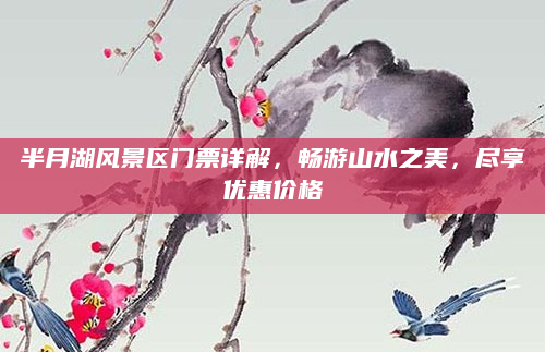 半月湖风景区门票详解,畅游山水之美,尽享优惠价格