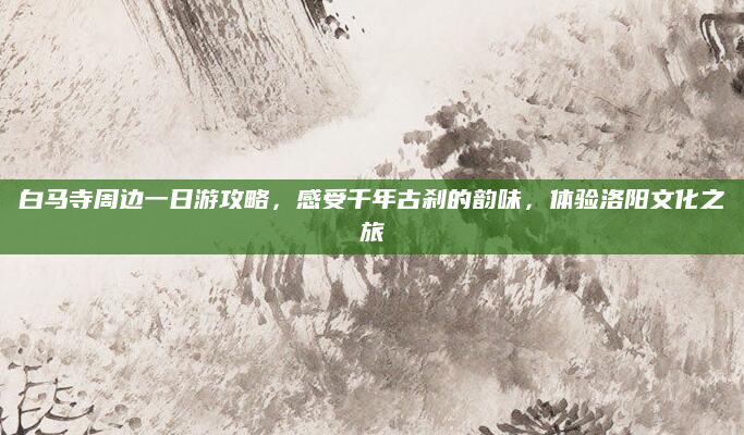 白马寺周边一日游攻略,感受千年古刹的韵味,体验洛阳文化之旅
