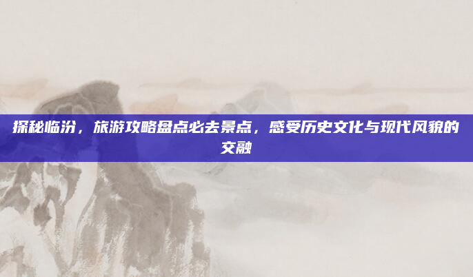 探秘临汾，旅游攻略盘点必去景点，感受历史文化与现代风貌的交融