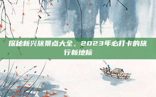 探秘新兴旅景点大全，2023年必打卡的旅行新地标