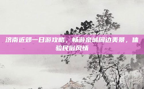 济南近郊一日游攻略，畅游泉城周边美景，体验民俗风情