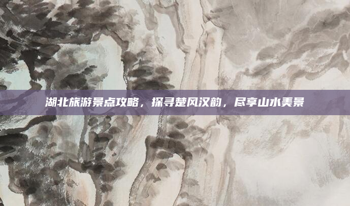 湖北旅游景点攻略，探寻楚风汉韵，尽享山水美景