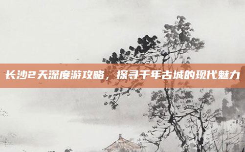 长沙2天深度游攻略，探寻千年古城的现代魅力