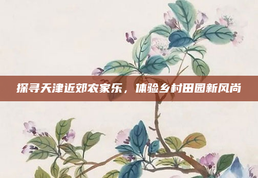 探寻天津近郊农家乐,体验乡村田园新风尚