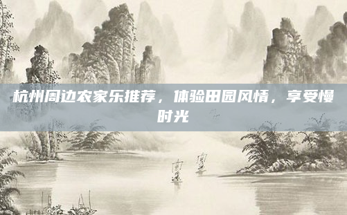 杭州周边农家乐推荐，体验田园风情，享受慢时光