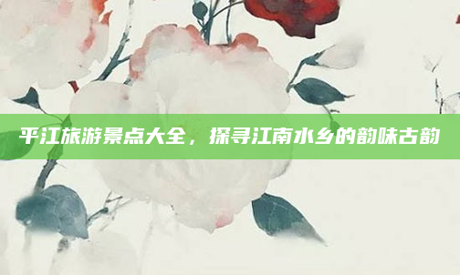 平江旅游景点大全,探寻江南水乡的韵味古韵