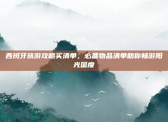 西班牙旅游攻略买清单,必备物品清单助你畅游阳光国度