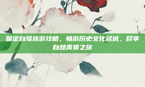 保定自驾旅游攻略,畅游历史文化名城,尽享自然美景之旅