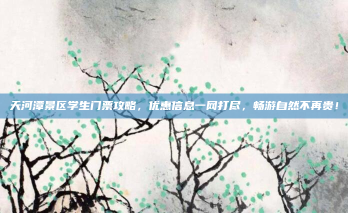 天河潭景区学生门票攻略,优惠信息一网打尽,畅游自然不再贵!