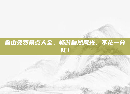 含山免费景点大全,畅游自然风光,不花一分钱!