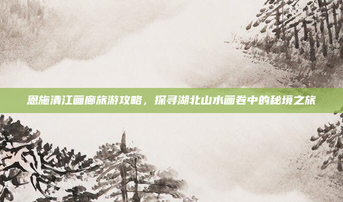 恩施清江画廊旅游攻略，探寻湖北山水画卷中的秘境之旅