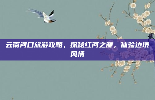 云南河口旅游攻略,探秘红河之源,体验边境风情