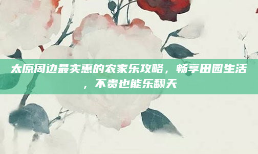 太原周边最实惠的农家乐攻略，畅享田园生活，不贵也能乐翻天