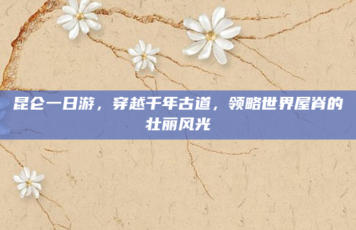 昆仑一日游,穿越千年古道,领略世界屋脊的壮丽风光