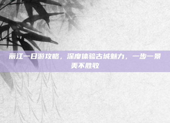 丽江一日游攻略，深度体验古城魅力，一步一景美不胜收
