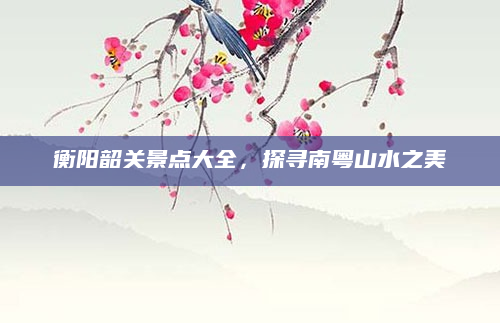 衡阳韶关景点大全,探寻南粤山水之美
