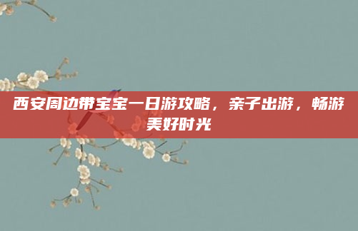 西安周边带宝宝一日游攻略,亲子出游,畅游美好时光