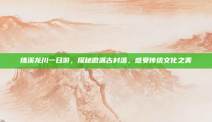 绩溪龙川一日游,探秘徽派古村落,感受传统文化之美