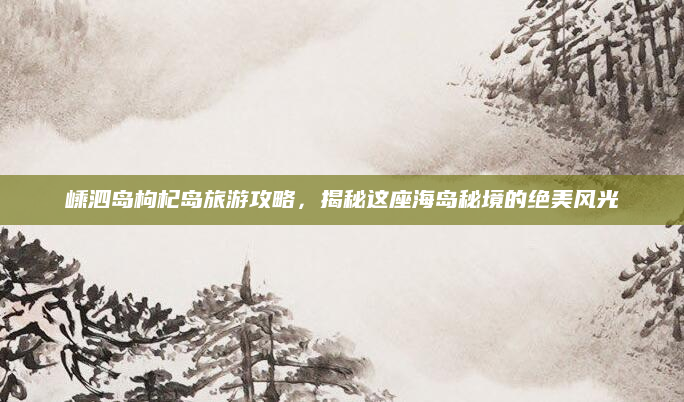 嵊泗岛枸杞岛旅游攻略，揭秘这座海岛秘境的绝美风光