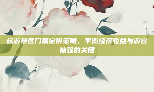 旅游景区门票定价策略,平衡经济收益与游客体验的关键