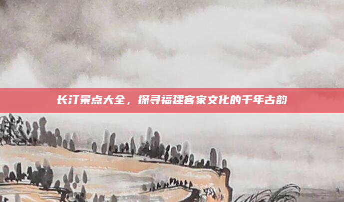 长汀景点大全,探寻福建客家文化的千年古韵