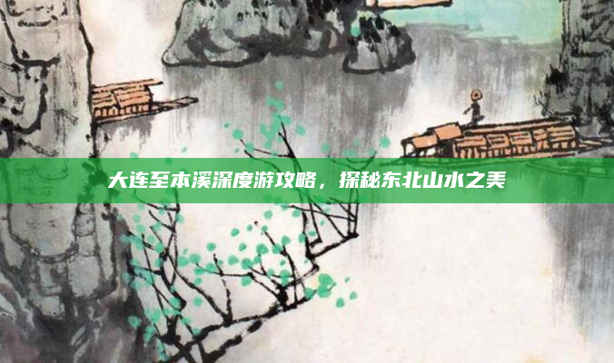 大连至本溪深度游攻略,探秘东北山水之美