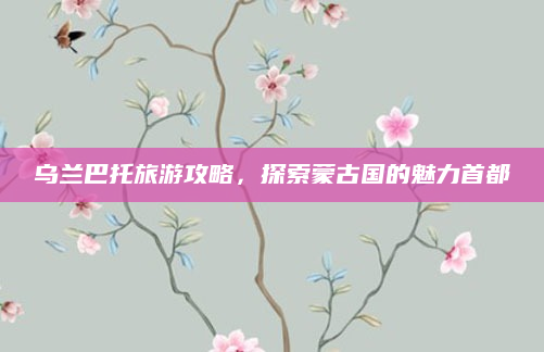 乌兰巴托旅游攻略，探索蒙古国的魅力首都