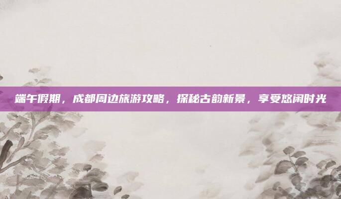 端午假期,成都周边旅游攻略,探秘古韵新景,享受悠闲时光