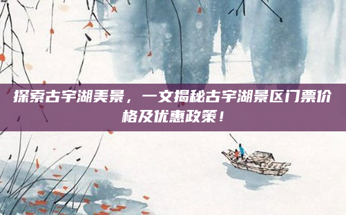 探索古宇湖美景,一文揭秘古宇湖景区门票价格及优惠政策!