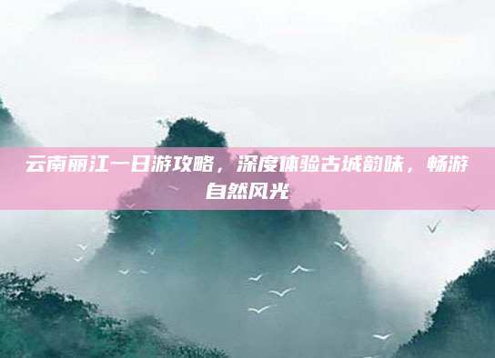 云南丽江一日游攻略，深度体验古城韵味，畅游自然风光