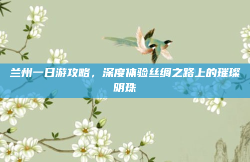兰州一日游攻略，深度体验丝绸之路上的璀璨明珠