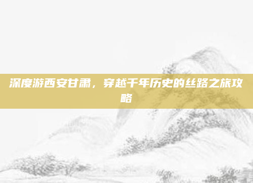 深度游西安甘肃,穿越千年历史的丝路之旅攻略