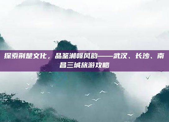 探索荆楚文化,品鉴湘赣风韵——武汉、长沙、南昌三城旅游攻略
