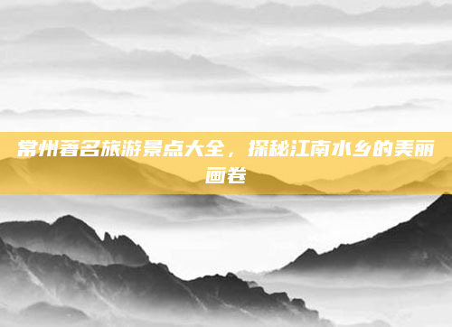 常州著名旅游景点大全,探秘江南水乡的美丽画卷