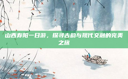 山西寿阳一日游,探寻古韵与现代交融的完美之旅