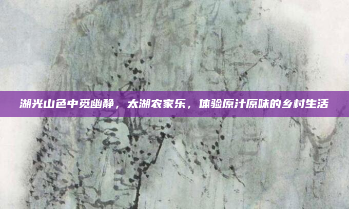 湖光山色中觅幽静,太湖农家乐,体验原汁原味的乡村生活