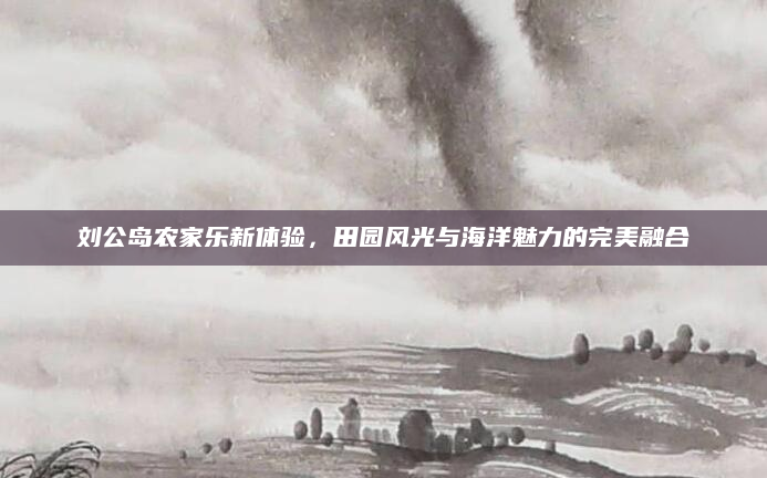 刘公岛农家乐新体验,田园风光与海洋魅力的完美融合
