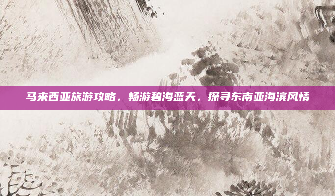 马来西亚旅游攻略，畅游碧海蓝天，探寻东南亚海滨风情