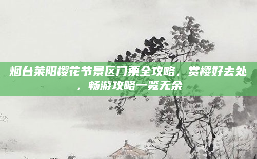 烟台莱阳樱花节景区门票全攻略,赏樱好去处,畅游攻略一览无余