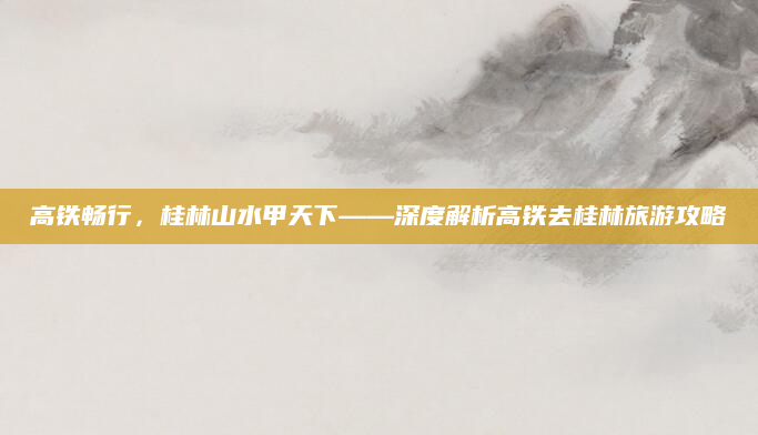 高铁畅行,桂林山水甲天下——深度解析高铁去桂林旅游攻略