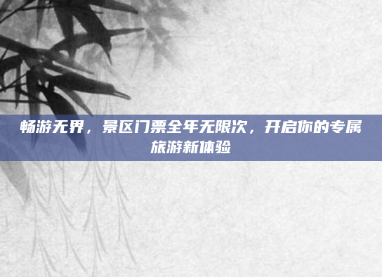 畅游无界,景区门票全年无限次,开启你的专属旅游新体验